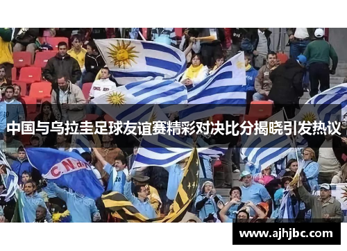 中国与乌拉圭足球友谊赛精彩对决比分揭晓引发热议